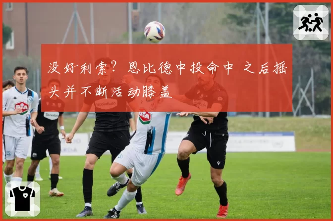 没好利索?恩比德中投命中 之后摇头并不断活动膝盖
