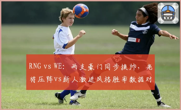 RNG vs WE:两支豪门同步换帅,老将压阵vs新人激进风格胜率数据对比