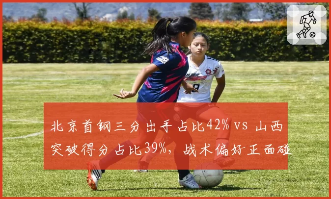 北京首钢三分出手占比42% vs 山西突破得分占比39%,战术偏好正面碰撞