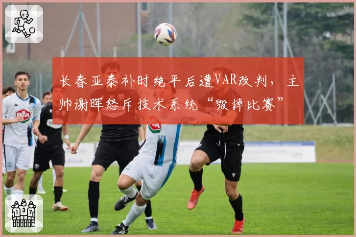 长春亚泰补时绝平后遭VAR改判，主帅谢晖怒斥技术系统“毁掉比赛”