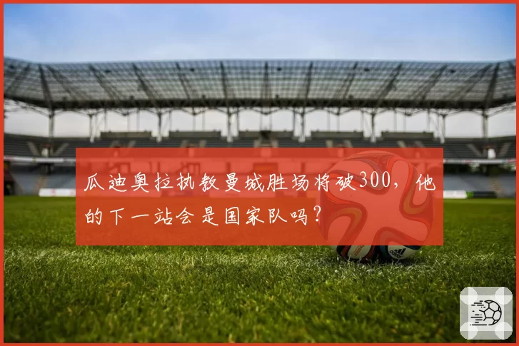 瓜迪奥拉执教曼城胜场将破300,他的下一站会是国家队吗?