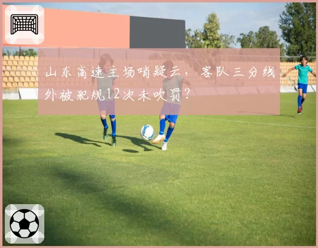 山东高速主场哨疑云，客队三分线外被犯规12次未吹罚？