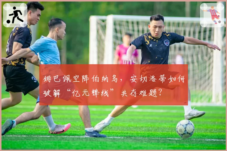 姆巴佩空降伯纳乌，安切洛蒂如何破解“亿元锋线”共存难题？