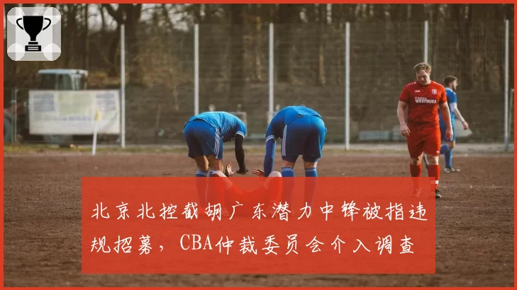 北京北控截胡广东潜力中锋被指违规招募，CBA仲裁委员会介入调查