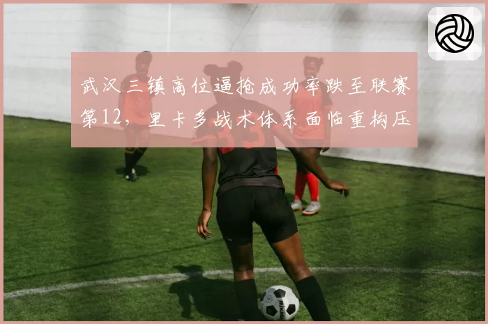 武汉三镇高位逼抢成功率跌至联赛第12,里卡多战术体系面临重构压力