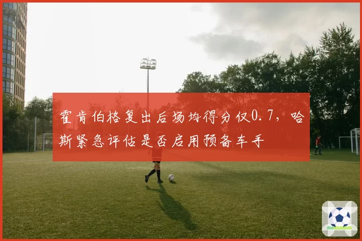 霍肯伯格复出后场均得分仅0.7，哈斯紧急评估是否启用预备车手