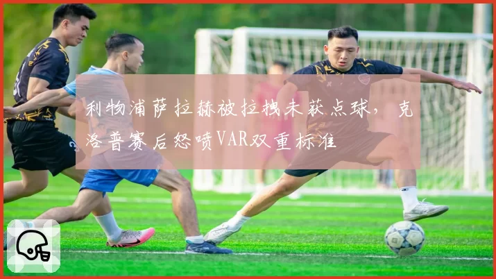 利物浦萨拉赫被拉拽未获点球，克洛普赛后怒喷VAR双重标准
