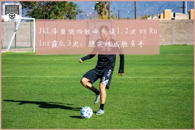 JKL泽丽场均致命失误1.2次 vs Ruler霞0.3次，稳定性成胜负手