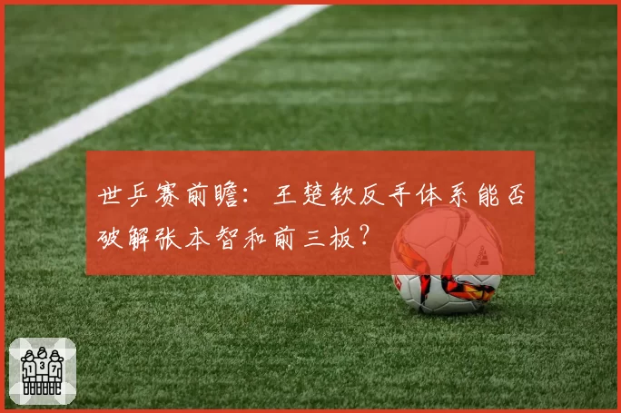 世乒赛前瞻:王楚钦反手体系能否破解张本智和前三板?