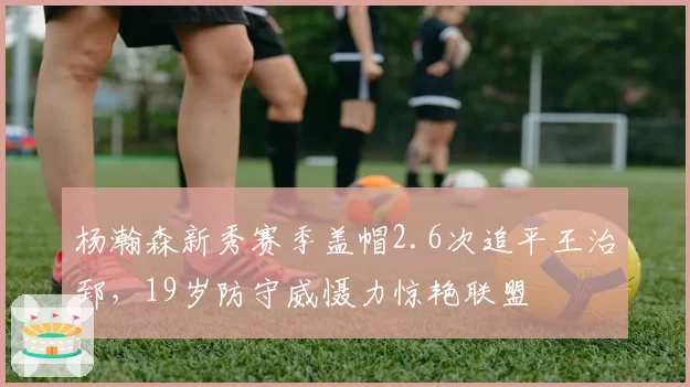 杨瀚森新秀赛季盖帽2.6次追平王治郅，19岁防守威慑力惊艳联盟
