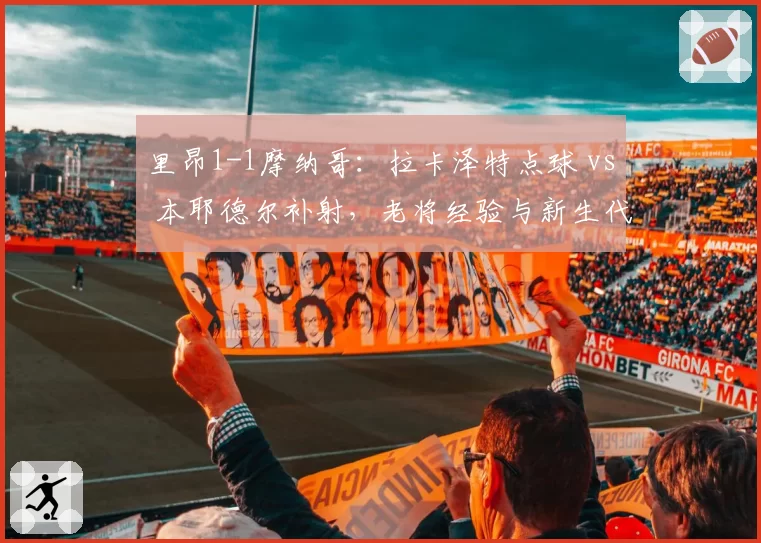 里昂1-1摩纳哥：拉卡泽特点球 vs 本耶德尔补射，老将经验与新生代冲击