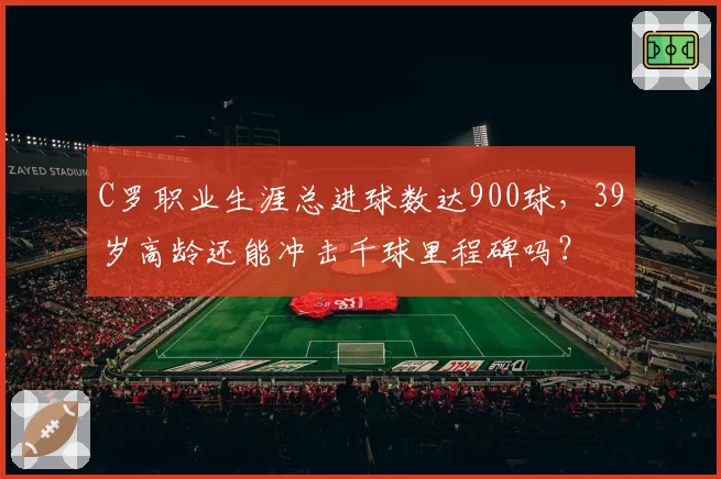 C罗职业生涯总进球数达900球，39岁高龄还能冲击千球里程碑吗？