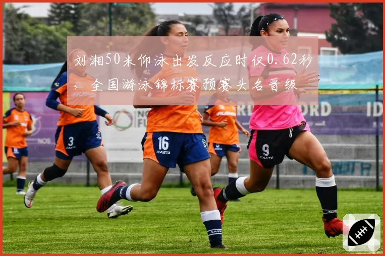 刘湘50米仰泳出发反应时仅0.62秒，全国游泳锦标赛预赛头名晋级