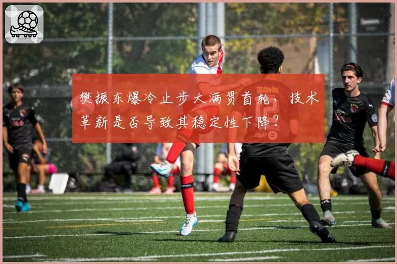 樊振东爆冷止步大满贯首轮，技术革新是否导致其稳定性下降？