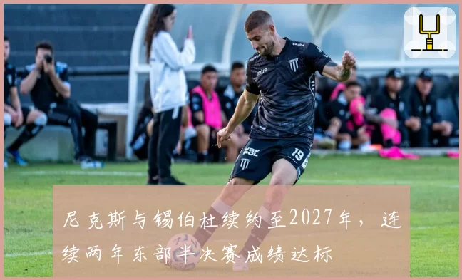 尼克斯与锡伯杜续约至2027年，连续两年东部半决赛成绩达标