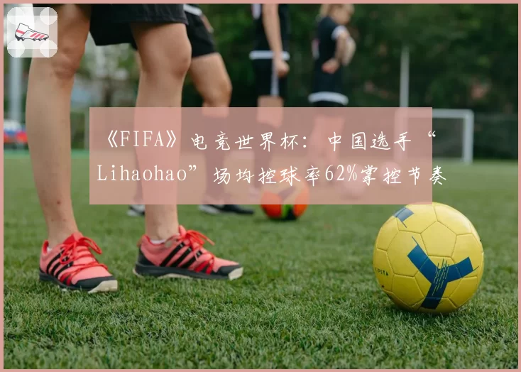 《FIFA》电竞世界杯:中国选手“Lihaohao”场均控球率62%掌控节奏