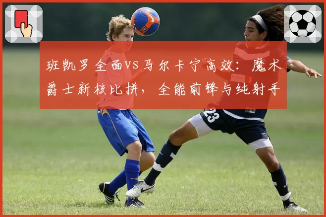 班凯罗全面vs马尔卡宁高效：魔术爵士新核比拼，全能前锋与纯射手优劣