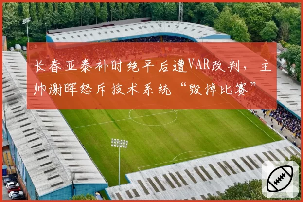 长春亚泰补时绝平后遭VAR改判，主帅谢晖怒斥技术系统“毁掉比赛”