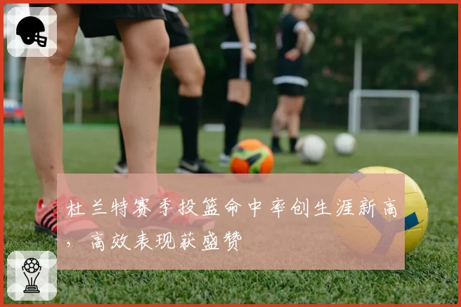 杜兰特赛季投篮命中率创生涯新高，高效表现获盛赞