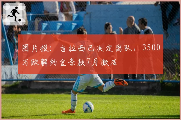 图片报：吉拉西已决定离队，3500万欧解约金条款7月激活