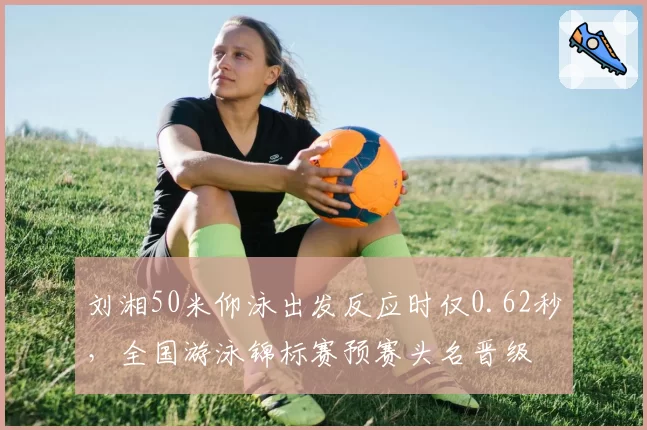 刘湘50米仰泳出发反应时仅0.62秒，全国游泳锦标赛预赛头名晋级