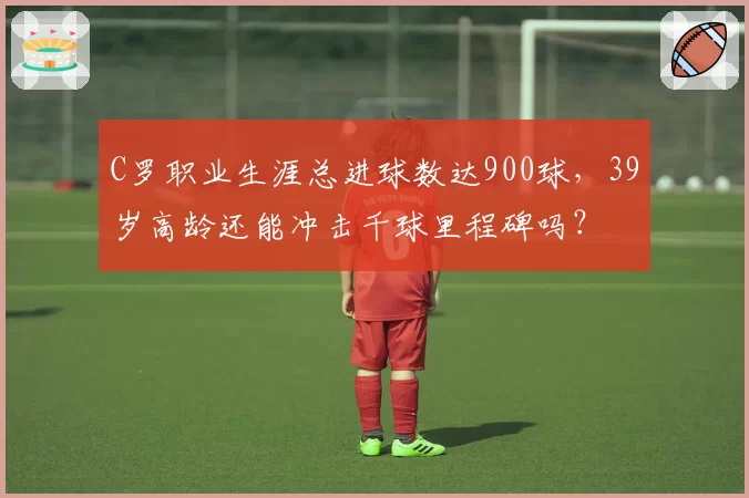 C罗职业生涯总进球数达900球，39岁高龄还能冲击千球里程碑吗？