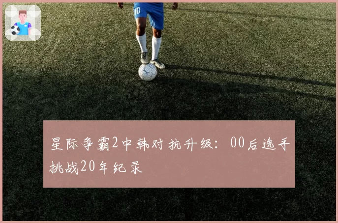 星际争霸2中韩对抗升级：00后选手挑战20年纪录
