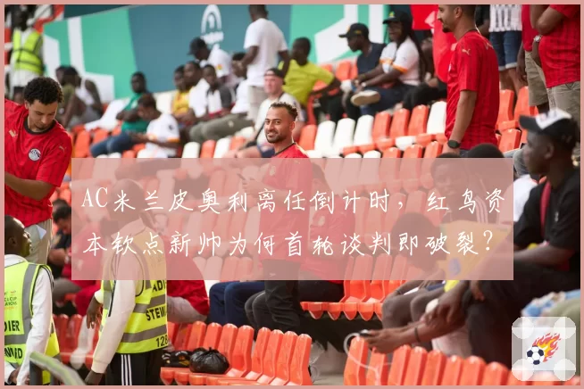 AC米兰皮奥利离任倒计时,红鸟资本钦点新帅为何首轮谈判即破裂?