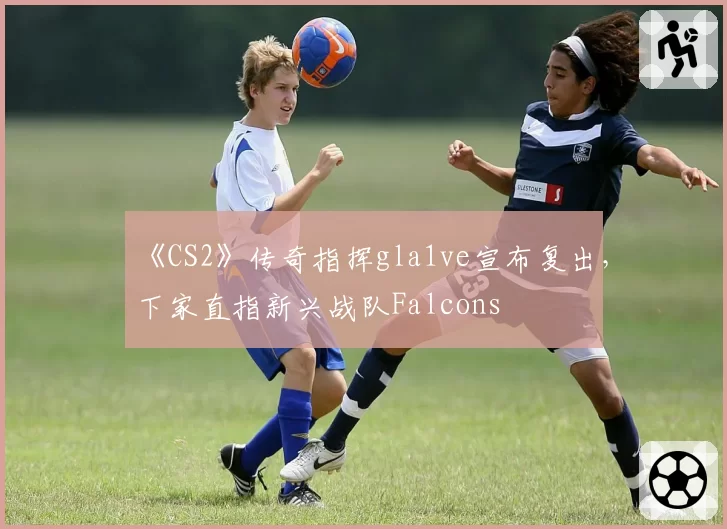 《CS2》传奇指挥gla1ve宣布复出，下家直指新兴战队Falcons
