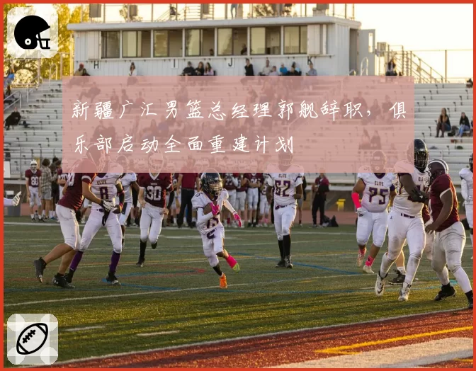 新疆广汇男篮总经理郭舰辞职，俱乐部启动全面重建计划