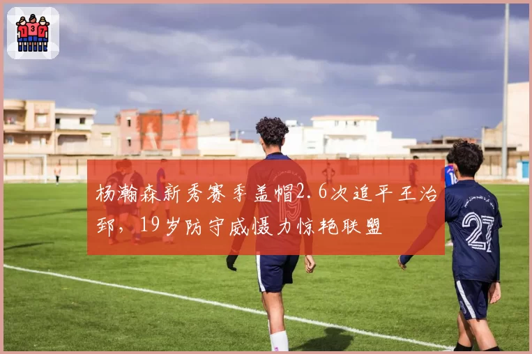 杨瀚森新秀赛季盖帽2.6次追平王治郅，19岁防守威慑力惊艳联盟