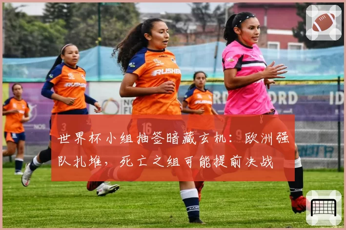 世界杯小组抽签暗藏玄机:欧洲强队扎堆,死亡之组可能提前决战
