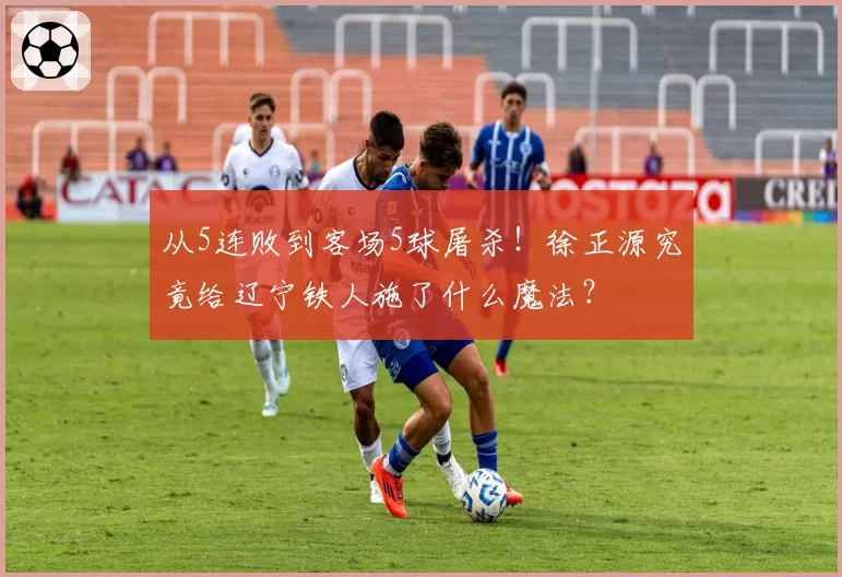 从5连败到客场5球屠杀！徐正源究竟给辽宁铁人施了什么魔法？
