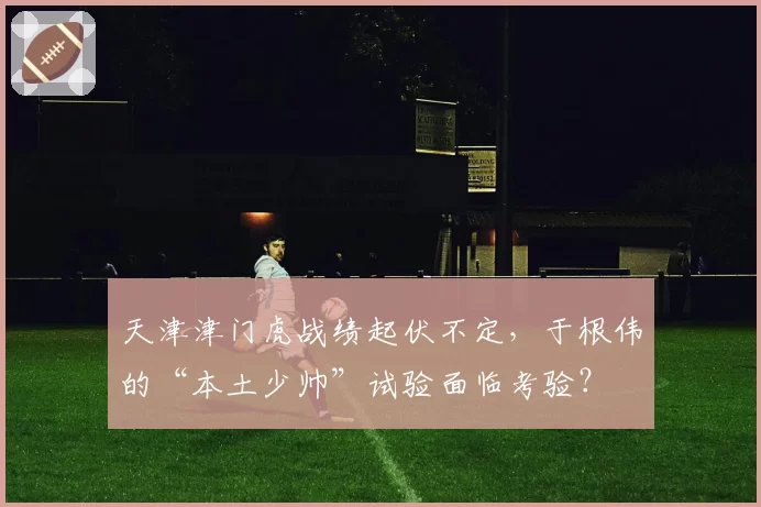 天津津门虎战绩起伏不定，于根伟的“本土少帅”试验面临考验？