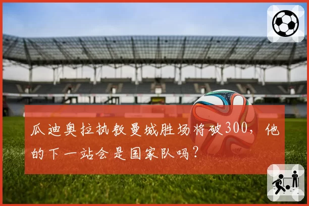 瓜迪奥拉执教曼城胜场将破300，他的下一站会是国家队吗？
