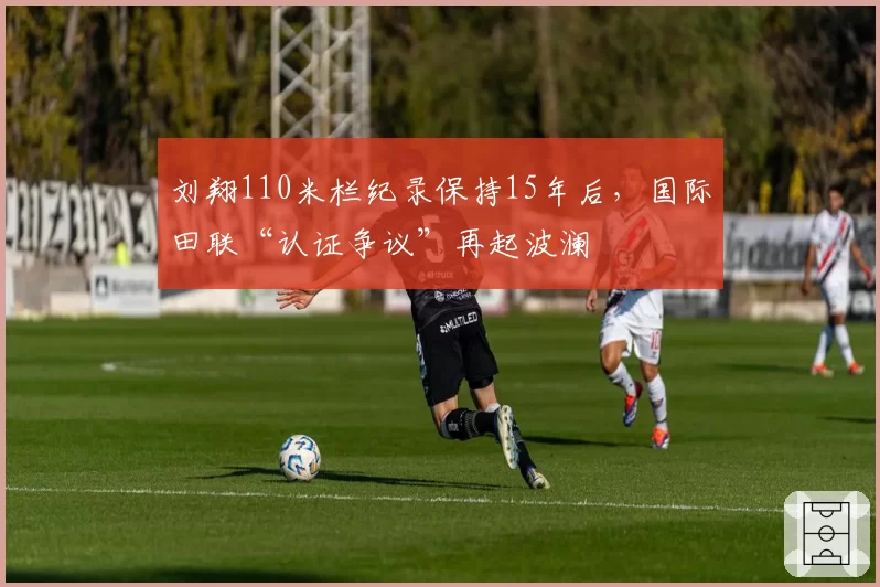刘翔110米栏纪录保持15年后,国际田联“认证争议”再起波澜