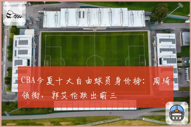 CBA今夏十大自由球员身价榜:周琦领衔,郭艾伦跌出前三