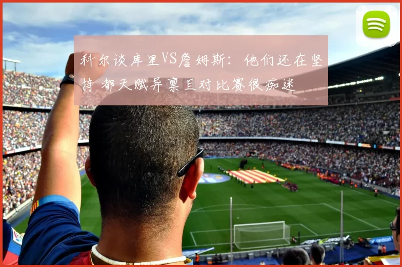 科尔谈库里VS詹姆斯：他们还在坚持 都天赋异禀且对比赛很痴迷