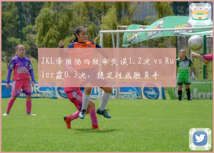 JKL泽丽场均致命失误1.2次 vs Ruler霞0.3次，稳定性成胜负手