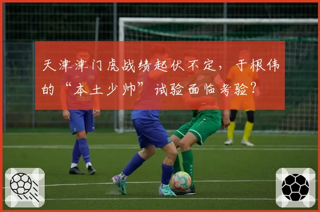 天津津门虎战绩起伏不定，于根伟的“本土少帅”试验面临考验？