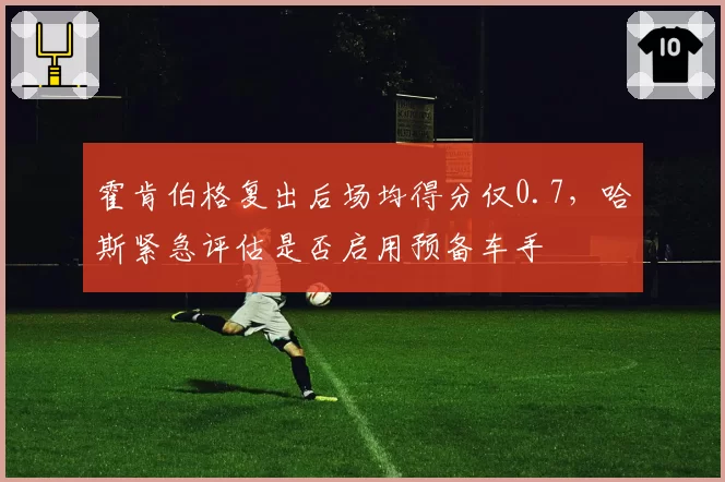 霍肯伯格复出后场均得分仅0.7，哈斯紧急评估是否启用预备车手