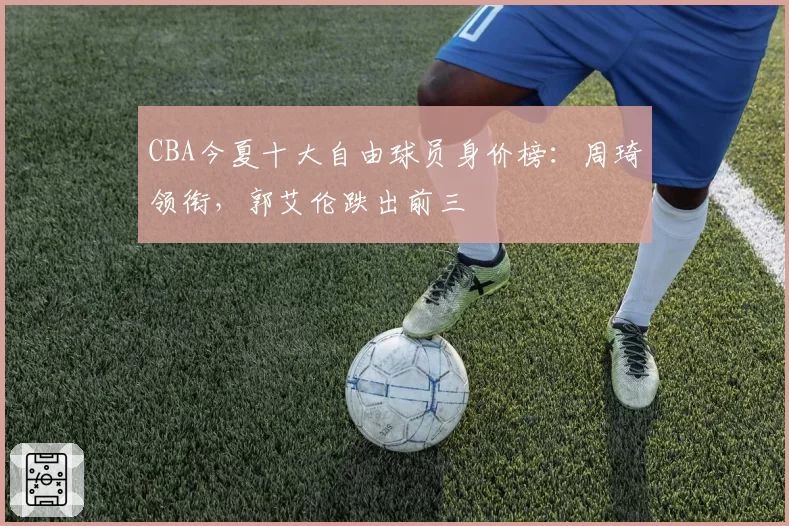 CBA今夏十大自由球员身价榜:周琦领衔,郭艾伦跌出前三