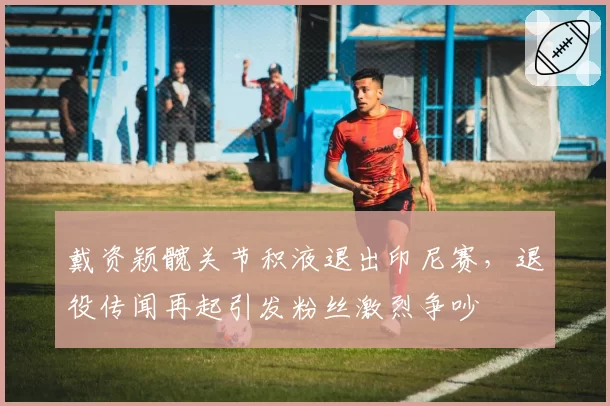 戴资颖髋关节积液退出印尼赛,退役传闻再起引发粉丝激烈争吵