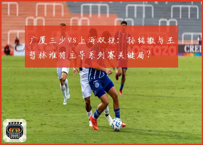 广厦三少vs上海双核:孙铭徽与王哲林谁将主导系列赛关键局?