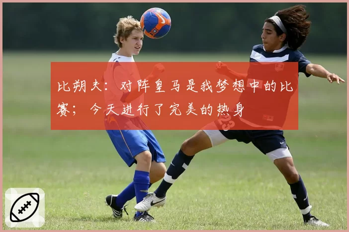 比朔夫:对阵皇马是我梦想中的比赛;今天进行了完美的热身