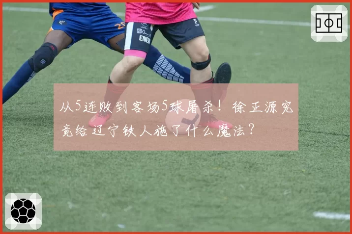 从5连败到客场5球屠杀！徐正源究竟给辽宁铁人施了什么魔法？