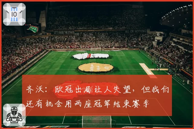 齐沃：欧冠出局让人失望，但我们还有机会用两座冠军结束赛季