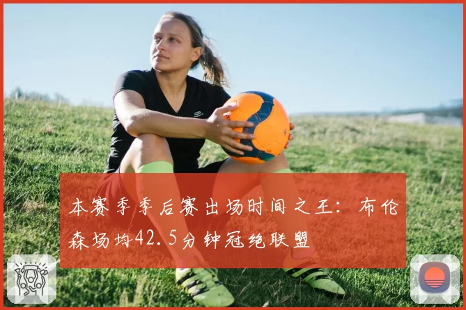 本赛季季后赛出场时间之王：布伦森场均42.5分钟冠绝联盟