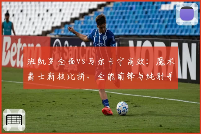 班凯罗全面vs马尔卡宁高效:魔术爵士新核比拼,全能前锋与纯射手优劣