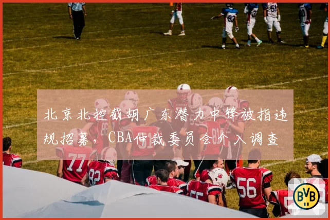 北京北控截胡广东潜力中锋被指违规招募，CBA仲裁委员会介入调查